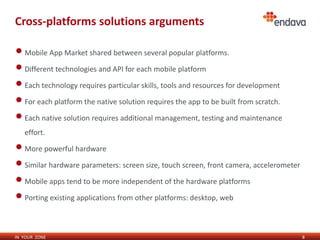 Cross-platforms solutions arguments

• Mobile App Market shared between several popular platforms.
• Different technologies and API for each mobile platform
• Each technology requires particular skills, tools and resources for development
• For each platform the native solution requires the app to be built from scratch.
• Each native solution requires additional management, testing and maintenance
   effort.

• More powerful hardware
• Similar hardware parameters: screen size, touch screen, front camera, accelerometer
• Mobile apps tend to be more independent of the hardware platforms
• Porting existing applications from other platforms: desktop, web

IN YOUR ZONE                                                                            8
 