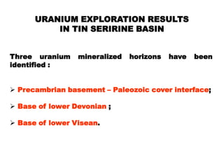 URANIUM EXPLORATION RESULTS
          IN TIN SERIRINE BASIN


Three uranium    mineralized   horizons   have   been
identified :


 Precambrian basement – Paleozoic cover interface;

 Base of lower Devonian ;

 Base of lower Visean.
 