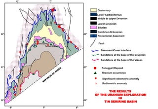 Quaternary
 Lower Carboniferous
 Middle to upper Devonian

 Lower Devonian
 Silurian
 Cambrian-Ordovician
 Precambrian basement


 Fault

   Basement-Cover interface
   Sandstone at the base of the Devonian

   Sandstone at the base of the Visean


    Tahaggart Deposit
     Uranium occurrence

     Significant radiometric anomaly
     Radiometric anomaly


        THE RESULTS
OF THE URANIUM EXPLORATION
             IN
     TIN SERIRINE BASIN
 