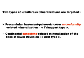 Two types of uraniferous mineralizations are targeted :



 Precambrian basement-paleozoïc cover unconformity
  -related mineralization : « Tahaggart type ».

 Continental sandstone-related mineralization of the
  base of lower Devonian : « Arlit type ».
 