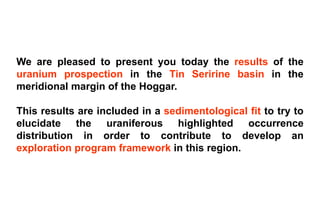 We are pleased to present you today the results of the
uranium prospection in the Tin Seririne basin in the
meridional margin of the Hoggar.

This results are included in a sedimentological fit to try to
elucidate the uraniferous highlighted occurrence
distribution in order to contribute to develop an
exploration program framework in this region.
 