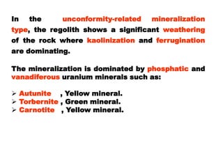 In   the     unconformity-related   mineralization
type, the regolith shows a significant weathering
of the rock where kaolinization and ferrugination
are dominating.

The mineralization is dominated by phosphatic and
vanadiferous uranium minerals such as:

 Autunite , Yellow mineral.
 Torbernite , Green mineral.
 Carnotite , Yellow mineral.
 