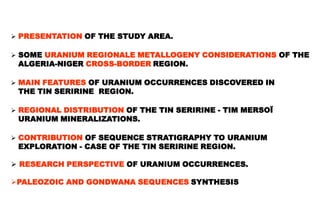  PRESENTATION OF THE STUDY AREA.

 SOME URANIUM REGIONALE METALLOGENY CONSIDERATIONS OF THE
 ALGERIA-NIGER CROSS-BORDER REGION.

 MAIN FEATURES OF URANIUM OCCURRENCES DISCOVERED IN
 THE TIN SERIRINE REGION.

 REGIONAL DISTRIBUTION OF THE TIN SERIRINE - TIM MERSOÏ
 URANIUM MINERALIZATIONS.

 CONTRIBUTION OF SEQUENCE STRATIGRAPHY TO URANIUM
 EXPLORATION - CASE OF THE TIN SERIRINE REGION.

 RESEARCH PERSPECTIVE OF URANIUM OCCURRENCES.

PALEOZOIC AND GONDWANA SEQUENCES SYNTHESIS
 