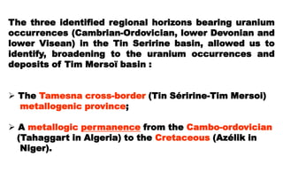 The three identified regional horizons bearing uranium
occurrences (Cambrian-Ordovician, lower Devonian and
lower Visean) in the Tin Seririne basin, allowed us to
identify, broadening to the uranium occurrences and
deposits of Tim Mersoï basin :


 The Tamesna cross-border (Tin Séririne-Tim Mersoi)
  metallogenic province;

 A metallogic permanence from the Cambo-ordovician
  (Tahaggart in Algeria) to the Cretaceous (Azélik in
   Niger).
 