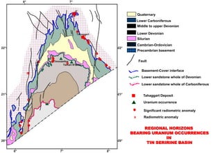 Quaternary
  Lower Carboniferous
  Middle to upper Devonian

  Lower Devonian
  Silurian
  Cambrian-Ordovician
  Precambrian basement


  Fault

    Basement-Cover interface
    Lower sandstone whole of Devonian

    Lower sandstone whole of Carboniferous


     Tahaggart Deposit
      Uranium occurrence

      Significant radiometric anomaly
      Radiometric anomaly


     REGIONAL HORIZONS
BEARING URANIUM OCCURRENCES
              IN
      TIN SERIRINE BASIN
 