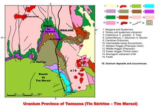 7°
                                                                      1           2           3            4

                                                                      5           6            7           8

                  Tamanrasset                                         9          10          11           12

                                                                     13          14          15          16
                                   Bassin
                                     de          ISSALANE     21°    1. Neogene and Quaternary
                                Tin Seririne                         2. Tertiary and quaternary volcanism
                                                                     3. Cretaceous; 4. Jurassic; 5. Trias
21°
                                       In Azzaoua
                                                                     6. Carboniferous; 7. Devonian; 8. Silurian
                                                                     9. Cambrian-Ordovician
                                                                    10. Intermediate series (Eocambrian)
                                                                    11. Western Hoggar (Pharusian chain)
                                                                    12. Middle Hoggar (Polycyclic)
                                                                    13. Easter Hoggar (Tiririne chain)
                                                                    14. Anorogenic volcanism of Aïr
                                                                    15. Faults

                        In Guezzam
                                                                    16. Uranium deposits and occurrences.

                                                       AÏR
                              Bassin
                                de
                            Tim Mersoï



                                                     Agadès
      0   100   200   300    400km


                                            7°

                 Uranium Province of Tamesna (Tin Séririne – Tim Mersoi)
 