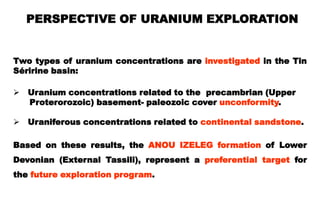 PERSPECTIVE OF URANIUM EXPLORATION


Two types of uranium concentrations are investigated in the Tin
Séririne basin:

 Uranium concentrations related to the precambrian (Upper
  Proterorozoic) basement- paleozoic cover unconformity.

 Uraniferous concentrations related to continental sandstone.

Based on these results, the ANOU IZELEG formation of Lower
Devonian (External Tassili), represent a preferential target for
the future exploration program.
 