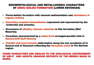 SEDIMENTOLOGICAL AND METALLOGENIC CHARACTERS
       OF ANOU IZELEG FORMATION (LOWER DEVONIAN)


 Fluvio-deltaic formation with channel sedimentation and abundance of
  organic matter;

 Secondary uranium mineralization expressed and represented by the
  torbernite and autunite;

 Occurence of alkaline volcanic materials in this formation (Efei
  Mazerta);

 Formation characterized by a redox front arranged parallel with In
  Azaoua-Arlit fault flexure;

 Flexible and local tectonic deformation along the two accidents of In
  Azaoua and In Guezzam reflecting the Hercynian event in Tin Séririne
  region.

THESE CHARACTERS ARE SIMILAR TO THE GEOLOGICAL ENVIRONMENT
OF ARLIT AND AKOUTA URANIUM DEPOSITS OF TIM MERSOI BASIN IN
NIGER.
 