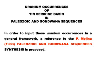 URANIUM OCCURRENCES
                   OF
           TIN SERIRINE BASIN
                   IN
   PALEOZOIC AND GONDWANA SEQUENCES


In order to input these uranium occurrences in a
general framework, a reference to the P. Molina
(1988) PALEOZOIC AND GONDWANA SEQUENCES
SYNTHESIS is proposed.
 