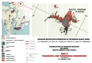 TILLITE

 MARINE SEDIMENTS
                                   URANIUM DEPOSITS/OCCURRENCES IN TIM MERSOI BASIN- NIGER
 CONTINENTAL – CLASTIC SEDIMENTS
                                   53 – MADAOUELA; 54 – ARLIT; 55 – N’TASSA; 56 – AKOUTA; 57 – EBALA; 58 – IMOURAREN.
 BASIC VOLCANICS
UNDATED


 ACID VOLCANICS                                     CORRELATION OF URANIUM GEOLOGY
                                                               BETWEEN
UNDATED



 GRANITES                                              SOUTH AMERICA AND AFRICA
UNDATED



 JURASSIC                                               MAP 2
 PERMO-TRIASSIC                          PALEOZOIC AND GONDWANA SEQUENCES
                                                                      1:10 000 000
                                                                 In P. MOLINA, 1988.
 CARBONIFEROUS

 LOWER PALEOZOIC
 