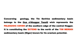 Concerning    geology, the Tin Seririne sedimentary basin
belongs to the Oua n’Ahaggar Tassili wich represents the
PALEOZOIC COVER of the southern edge of the central Hoggar.
It is constituting the EXTEND to the north of the TIM MERSOI
sedimentary basin (Niger) known for its uranium potential.
 