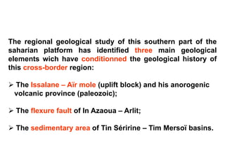 The regional geological study of this southern part of the
saharian platform has identified three main geological
elements wich have conditionned the geological history of
this cross-border region:

 The Issalane – Aïr mole (uplift block) and his anorogenic
 volcanic province (paleozoic);

 The flexure fault of In Azaoua – Arlit;

 The sedimentary area of Tin Séririne – Tim Mersoï basins.
 