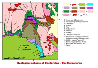 7°

                                                                     1            2           3           4

                                                                     5             6          7           8
                  Tamanrasset
                                                                     9            10         11          12

                                                                    13            14         15          16
                                    Bassin
                                     de          ISSALANE
                                Tin Seririne                  21°         1. Neogene and Quaternary
                                                                          2. Tertiary and quaternary volcanism
21°
                                       In Azzaoua                         3. Cretaceous
                                                                          4. Jurassic
                                                                          5. Trias
                                                                          6. Carboniferous
                                                                          7. Devonian
                                                                          8. Silurian
                                                                          9. Cambrian-Ordovician
                                                                         10. Intermediate series (Eocambrian)
                        In Guezzam
                                                                         11. Western Hoggar (Pharusian chain)
                                                                         12. Middle Hoggar (Polycyclic)
                                                                         13. Easter Hoggar (Tiririne chain)
                                                      AÏR                14. Anorogenic volcanism of Aïr
                              Bassin                                     15. Faults
                                de
                            Tim Mersoï



                                                     Agadès
      0   100   200   300    400km


                                            7°

                      Geological scheme of Tin Séririne – Tim Mersoî area
 