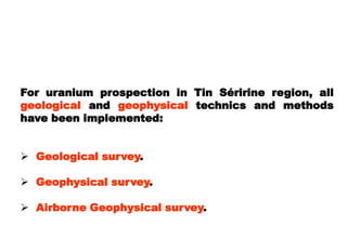 For uranium prospection in Tin Séririne region, all
geological and geophysical technics and methods
have been implemented:


 Geological survey.

 Geophysical survey.

 Airborne Geophysical survey.
 