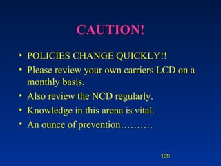 CAUTION ! POLICIES CHANGE QUICKLY!! Please review your own carriers LCD on a monthly basis. Also review the NCD regularly. Knowledge in this arena is vital.  An ounce of prevention………. 