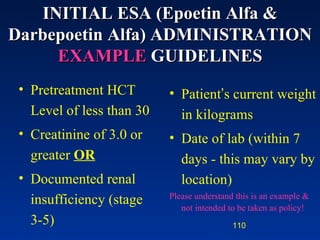 Pretreatment HCT Level of less than 30 Creatinine of 3.0 or greater  OR Documented renal insufficiency (stage 3-5) Patient ’ s current weight in kilograms Date of lab (within 7 days - this may vary by location) Please understand this is an example & not intended to be taken as policy! INITIAL  ESA  (Epoetin Alfa &  Darbepoetin Alfa)   ADMINISTRATION  EXAMPLE   GUIDELINES 