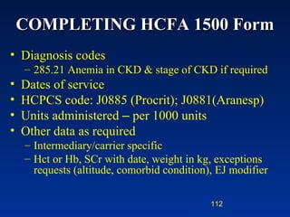 COMPLETING HCFA 1500 Form Diagnosis codes 285.21 Anemia in CKD & stage of CKD if required Dates of service HCPCS code: J0885 (Procrit); J0881(Aranesp) Units administered  –  per 1000 units Other data as required Intermediary/carrier specific Hct or Hb, SCr with date, weight in kg, exceptions requests (altitude, comorbid condition), EJ modifier 