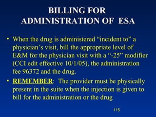 BILLING FOR  ADMINISTRATION OF  ESA When the drug is administered “incident to” a physician’s visit, bill the appropriate level of E&M for the physician visit with a “-25” modifier (CCI edit effective 10/1/05), the administration fee 96372 and the drug.  REMEMBER :  The provider must be physically present in the suite when the injection is given to bill for the administration or the drug 