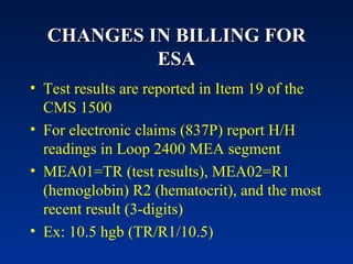 CHANGES IN BILLING FOR ESA Test results are reported in Item 19 of the CMS 1500  For electronic claims (837P) report H/H readings in Loop 2400 MEA segment MEA01=TR (test results), MEA02=R1 (hemoglobin) R2 (hematocrit), and the most recent result (3-digits) Ex: 10.5 hgb (TR/R1/10.5) 