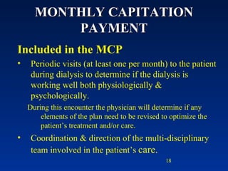 MONTHLY CAPITATION PAYMENT Included in the MCP Periodic visits (at least one per month) to the patient during dialysis to determine if the dialysis is working well both physiologically & psychologically.  During this encounter the physician will determine if any elements of the plan need to be revised to optimize the patient’s treatment and/or care. Coordination & direction of the multi-disciplinary team involved in the patient’s  care. 