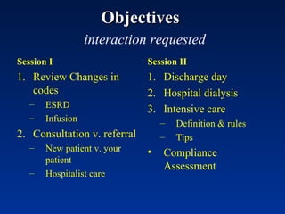 Objectives     interaction requested Session I Review Changes in codes ESRD Infusion Consultation v. referral New patient v. your patient Hospitalist care Session II Discharge day Hospital dialysis Intensive care Definition & rules Tips Compliance Assessment 