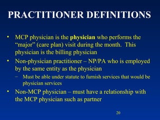 PRACTITIONER DEFINITIONS MCP physician is the  physician  who performs the “major” (care plan) visit during the month.  This physician is the billing physician Non-physician practitioner – NP/PA who is employed by the same entity as the physician Must be able under statute to furnish services that would be physician services Non-MCP physician – must have a relationship with the MCP physician such as partner 