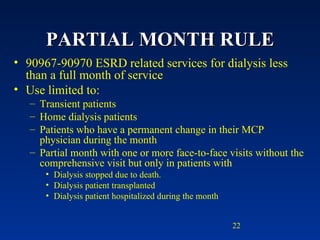 PARTIAL MONTH RULE 90967-90970 ESRD related services for dialysis less than a full month of service  Use limited to: Transient patients Home dialysis patients Patients who have a permanent change in their MCP physician during the month Partial month with one or more face-to-face visits without the comprehensive visit but only in patients with Dialysis stopped due to death.  Dialysis patient transplanted Dialysis patient hospitalized during the month 