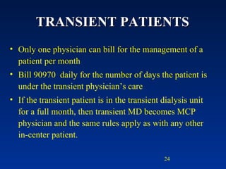 TRANSIENT PATIENTS Only one physician can bill for the management of a patient per month Bill 90970  daily for the number of days the patient is under the transient physician’s care If the transient patient is in the transient dialysis unit for a full month, then transient MD becomes MCP physician and the same rules apply as with any other in-center patient. 