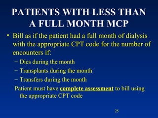 PATIENTS WITH LESS THAN A FULL MONTH MCP Bill as if the patient had a full month of dialysis with the appropriate CPT code for the number of encounters if: Dies during the month Transplants during the month  Transfers during the month Patient must have  complete assessment  to bill using the appropriate CPT code 