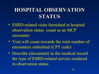 HOSPITAL OBSERVATION STATUS ESRD-related visits furnished in hospital observation status  count as an MCP encounter  Visit will count towards the total number of encounters submitted (CPT code) Describe (document) in the medical record the type of ESRD-related service rendered in observation status 