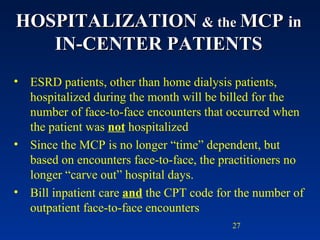 HOSPITALIZATION  & the  MCP  in  IN-CENTER PATIENTS ESRD patients, other than home dialysis patients, hospitalized during the month will be billed for the number of face-to-face encounters that occurred when the patient was  not  hospitalized Since the MCP is no longer “time” dependent, but based on encounters face-to-face, the practitioners no longer “carve out” hospital days. Bill inpatient care  and  the CPT code for the number of outpatient face-to-face encounters 