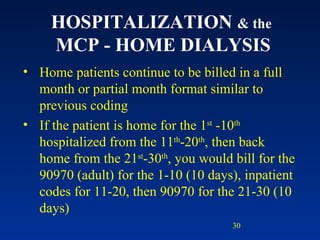 HOSPITALIZATION  & the   MCP - HOME DIALYSIS Home patients continue to be billed in a full month or partial month format similar to previous coding If the patient is home for the 1 st  -10 th  hospitalized from the 11 th -20 th , then back home from the 21 st -30 th , you would bill for the 90970 (adult) for the 1-10 (10 days), inpatient codes for 11-20, then 90970 for the 21-30 (10 days) 