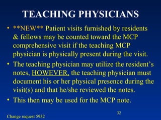 TEACHING PHYSICIANS **NEW**  Patient visits furnished by residents & fellows may be counted toward the MCP comprehensive visit if the teaching MCP physician is physically present during the visit.  The teaching physician may utilize the resident’s notes,  HOWEVER,  the teaching physician must document his or her physical presence during the visit(s) and that he/she reviewed the notes.  This then may be used for the MCP note.  Change request 5932  