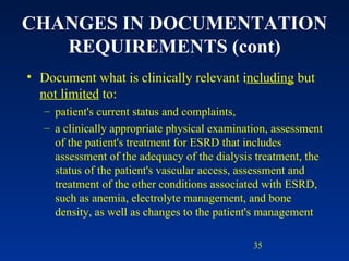 CHANGES IN DOCUMENTATION REQUIREMENTS (cont) Document what is clinically relevant i ncluding  but  not limited  to: patient's current status and complaints,  a clinically appropriate physical examination, assessment of the patient's treatment for ESRD that includes assessment of the adequacy of the dialysis treatment, the status of the patient's vascular access, assessment and treatment of the other conditions associated with ESRD, such as anemia, electrolyte management, and bone density, as well as changes to the patient's management 