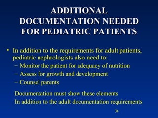 ADDITIONAL DOCUMENTATION NEEDED FOR PEDIATRIC PATIENTS In addition to the requirements for adult patients, pediatric nephrologists also need to: Monitor the patient for adequacy of nutrition Assess for growth and development Counsel parents Documentation must show these elements  In addition to the adult documentation requirements 