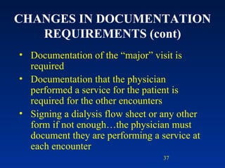 CHANGES IN DOCUMENTATION REQUIREMENTS (cont) Documentation of the “major” visit is required Documentation that the physician performed a service for the patient is required for the other encounters Signing a dialysis flow sheet or any other form if not enough…the physician must document they are performing a service at each encounter 