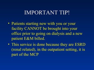 IMPORTANT TIP! Patients starting new with you or your facility CANNOT be brought into your office prior to going on dialysis and a new patient E&M billed.  This service is done because they are ESRD (renal related), in the outpatient setting, it is part of the MCP 