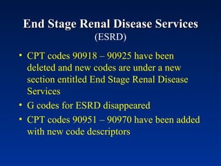 End Stage Renal Disease Services  (ESRD) CPT codes 90918 – 90925 have been deleted and new codes are under a new section entitled End Stage Renal Disease Services G codes for ESRD disappeared CPT codes 90951 – 90970 have been added with new code descriptors 