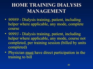 HOME TRAINING DIALYSIS MANAGEMENT 90989  - Dialysis training, patient, including helper where applicable, any mode, complete course 90993  - Dialysis training, patient, including helper where applicable, any mode, course not completed, per training session (billed by units completed) Physician  must  have direct participation in the training to bill  