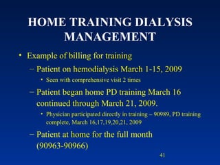 HOME TRAINING DIALYSIS MANAGEMENT Example of billing for training Patient on hemodialysis March 1-15, 2009 Seen with comprehensive visit 2 times Patient began home PD training March 16 continued through March 21, 2009.  Physician participated directly in training – 90989, PD training complete, March 16,17,19,20,21, 2009 Patient at home for the full month (90963-90966) 