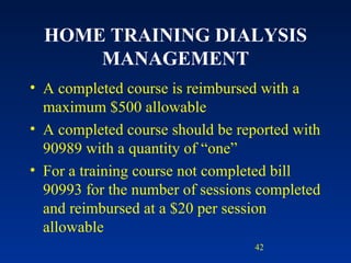 HOME TRAINING DIALYSIS MANAGEMENT A completed course is reimbursed with a maximum $500 allowable A completed course should be reported with 90989 with a quantity of “one” For a training course not completed bill 90993 for the number of sessions completed and reimbursed at a $20 per session allowable 