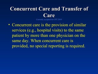 Concurrent Care and Transfer of Care Currently accepted for CPT 2010 Concurrent care is the provision of similar services (e.g., hospital visits) to the same patient by more than one physician on the same day. When concurrent care is provided, no special reporting is required.  