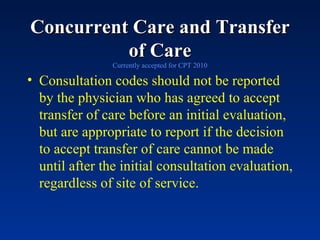 Concurrent Care and Transfer of Care Currently accepted for CPT 2010 Consultation codes should not be reported by the physician who has agreed to accept transfer of care before an initial evaluation, but are appropriate to report if the decision to accept transfer of care cannot be made until after the initial consultation evaluation, regardless of site of service. 