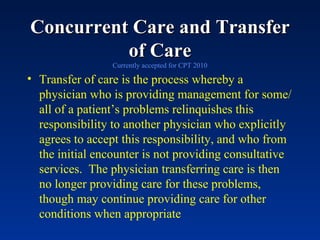 Concurrent Care and Transfer of Care Currently accepted for CPT 2010 Transfer of care is the process whereby a physician who is providing management for some/all of a patient’s problems relinquishes this responsibility to another physician who explicitly agrees to accept this responsibility, and who from the initial encounter is not providing consultative services.  The physician transferring care is then no longer providing care for these problems, though may continue providing care for other conditions when appropriate 