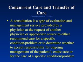 Concurrent Care and Transfer of Care Currently accepted for CPT 2010 A consultation is a type of evaluation and management service provided by a physician at the request of another physician or appropriate source to either recommend care for a specific condition/problem or to determine whether to accept responsibility for ongoing management of the patient’s entire care or for the care of a specific condition/problem 