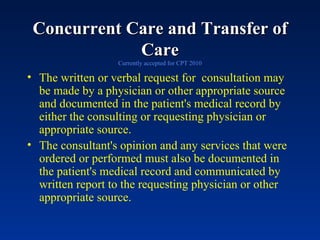 Concurrent Care and Transfer of Care Currently accepted for CPT 2010 The written or verbal request for  consultation may be made by a physician or other appropriate source and documented in the patient's medical record by either the consulting or requesting physician or appropriate source.  The consultant's opinion and any services that were ordered or performed must also be documented in the patient's medical record and communicated by written report to the requesting physician or other appropriate source. 