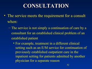 CONSULTATION The service meets the requirement for a consult when: The service is not simply a continuation of care by a consultant for an established clinical problem of an established patient For example, treatment in a different clinical setting such as an E/M service for continuation of previously established outpatient care in the inpatient setting for patients admitted by another physician for a separate reason 