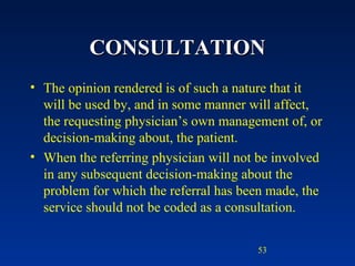 CONSULTATION The opinion rendered is of such a nature that it will be used by, and in some manner will affect, the requesting physician’s own management of, or decision-making about, the patient. When the referring physician will not be involved in any subsequent decision-making about the problem for which the referral has been made, the service should not be coded as a consultation. 
