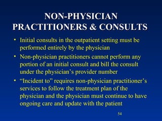 NON-PHYSICIAN PRACTITIONERS & CONSULTS  Initial consults in the outpatient setting must be performed entirely by the physician Non-physician practitioners cannot perform any portion of an initial consult and bill the consult under the physician’s provider number “ Incident to” requires non-physician practitioner’s services to follow the treatment plan of the physician and the physician must continue to have ongoing care and update with the patient 