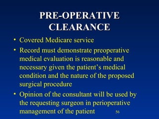 PRE-OPERATIVE CLEARANCE Covered Medicare service Record must demonstrate preoperative medical evaluation is reasonable and necessary given the patient’s medical condition and the nature of the proposed surgical procedure Opinion of the consultant will be used by the requesting surgeon in perioperative management of the patient 